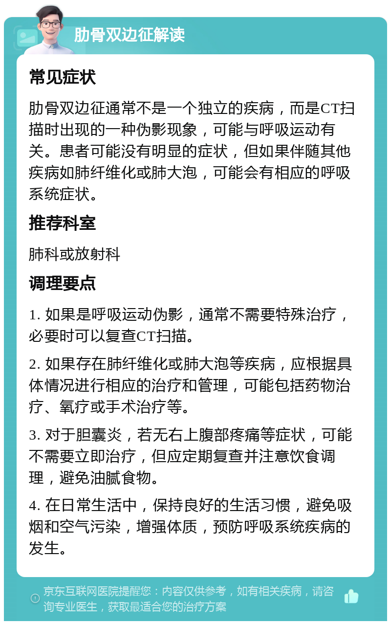 肋骨双边征解读 常见症状 肋骨双边征通常不是一个独立的疾病，而是CT扫描时出现的一种伪影现象，可能与呼吸运动有关。患者可能没有明显的症状，但如果伴随其他疾病如肺纤维化或肺大泡，可能会有相应的呼吸系统症状。 推荐科室 肺科或放射科 调理要点 1. 如果是呼吸运动伪影，通常不需要特殊治疗，必要时可以复查CT扫描。 2. 如果存在肺纤维化或肺大泡等疾病，应根据具体情况进行相应的治疗和管理，可能包括药物治疗、氧疗或手术治疗等。 3. 对于胆囊炎，若无右上腹部疼痛等症状，可能不需要立即治疗，但应定期复查并注意饮食调理，避免油腻食物。 4. 在日常生活中，保持良好的生活习惯，避免吸烟和空气污染，增强体质，预防呼吸系统疾病的发生。