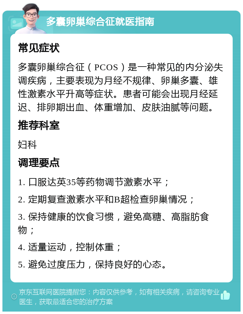 多囊卵巢综合征就医指南 常见症状 多囊卵巢综合征（PCOS）是一种常见的内分泌失调疾病，主要表现为月经不规律、卵巢多囊、雄性激素水平升高等症状。患者可能会出现月经延迟、排卵期出血、体重增加、皮肤油腻等问题。 推荐科室 妇科 调理要点 1. 口服达英35等药物调节激素水平； 2. 定期复查激素水平和B超检查卵巢情况； 3. 保持健康的饮食习惯，避免高糖、高脂肪食物； 4. 适量运动，控制体重； 5. 避免过度压力，保持良好的心态。