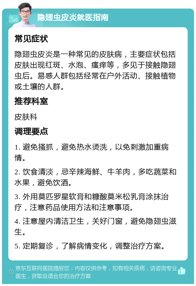 隐翅虫皮炎就医指南 常见症状 隐翅虫皮炎是一种常见的皮肤病，主要症状包括皮肤出现红斑、水泡、瘙痒等，多见于接触隐翅虫后。易感人群包括经常在户外活动、接触植物或土壤的人群。 推荐科室 皮肤科 调理要点 1. 避免搔抓，避免热水烫洗，以免刺激加重病情。 2. 饮食清淡，忌辛辣海鲜、牛羊肉，多吃蔬菜和水果，避免饮酒。 3. 外用莫匹罗星软膏和糠酸莫米松乳膏涂抹治疗，注意药品使用方法和注意事项。 4. 注意屋内清洁卫生，关好门窗，避免隐翅虫滋生。 5. 定期复诊，了解病情变化，调整治疗方案。