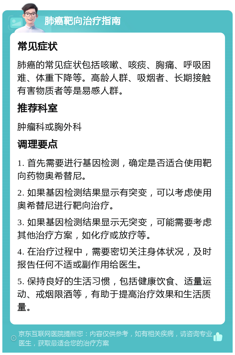 肺癌靶向治疗指南 常见症状 肺癌的常见症状包括咳嗽、咳痰、胸痛、呼吸困难、体重下降等。高龄人群、吸烟者、长期接触有害物质者等是易感人群。 推荐科室 肿瘤科或胸外科 调理要点 1. 首先需要进行基因检测，确定是否适合使用靶向药物奥希替尼。 2. 如果基因检测结果显示有突变，可以考虑使用奥希替尼进行靶向治疗。 3. 如果基因检测结果显示无突变，可能需要考虑其他治疗方案，如化疗或放疗等。 4. 在治疗过程中，需要密切关注身体状况，及时报告任何不适或副作用给医生。 5. 保持良好的生活习惯，包括健康饮食、适量运动、戒烟限酒等，有助于提高治疗效果和生活质量。