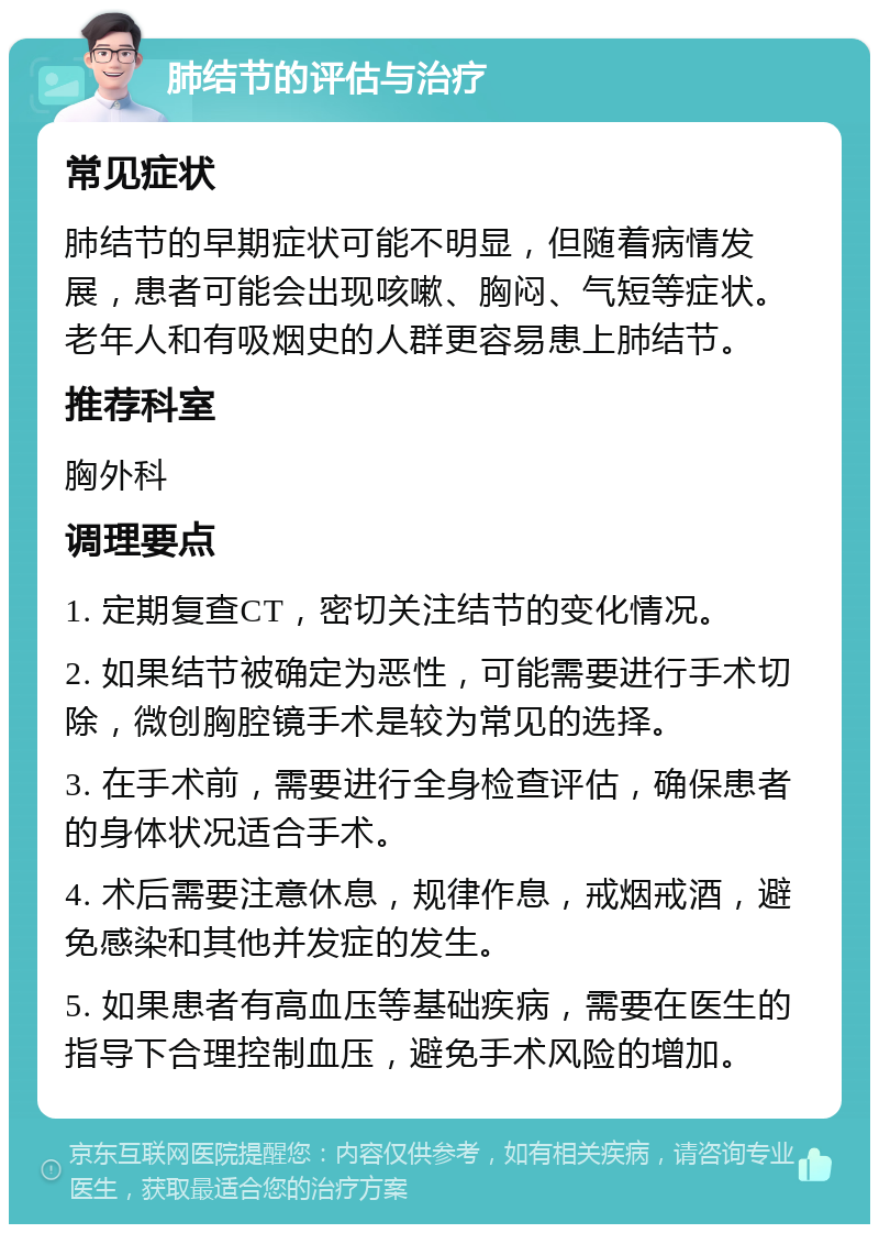 肺结节的评估与治疗 常见症状 肺结节的早期症状可能不明显，但随着病情发展，患者可能会出现咳嗽、胸闷、气短等症状。老年人和有吸烟史的人群更容易患上肺结节。 推荐科室 胸外科 调理要点 1. 定期复查CT，密切关注结节的变化情况。 2. 如果结节被确定为恶性，可能需要进行手术切除，微创胸腔镜手术是较为常见的选择。 3. 在手术前，需要进行全身检查评估，确保患者的身体状况适合手术。 4. 术后需要注意休息，规律作息，戒烟戒酒，避免感染和其他并发症的发生。 5. 如果患者有高血压等基础疾病，需要在医生的指导下合理控制血压，避免手术风险的增加。