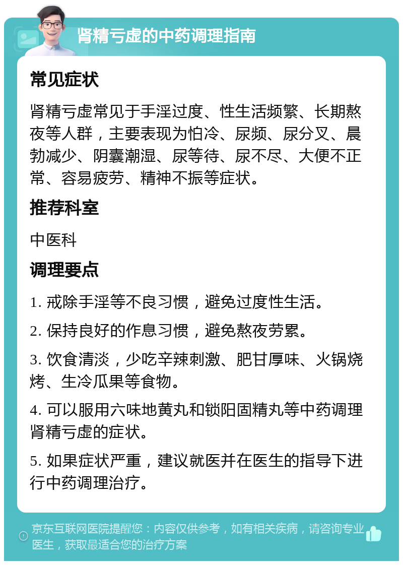 肾精亏虚的中药调理指南 常见症状 肾精亏虚常见于手淫过度、性生活频繁、长期熬夜等人群，主要表现为怕冷、尿频、尿分叉、晨勃减少、阴囊潮湿、尿等待、尿不尽、大便不正常、容易疲劳、精神不振等症状。 推荐科室 中医科 调理要点 1. 戒除手淫等不良习惯，避免过度性生活。 2. 保持良好的作息习惯，避免熬夜劳累。 3. 饮食清淡，少吃辛辣刺激、肥甘厚味、火锅烧烤、生冷瓜果等食物。 4. 可以服用六味地黄丸和锁阳固精丸等中药调理肾精亏虚的症状。 5. 如果症状严重，建议就医并在医生的指导下进行中药调理治疗。