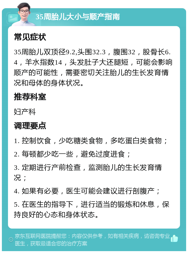 35周胎儿大小与顺产指南 常见症状 35周胎儿双顶径9.2,头围32.3，腹围32，股骨长6.4，羊水指数14，头发肚子大还腿短，可能会影响顺产的可能性，需要密切关注胎儿的生长发育情况和母体的身体状况。 推荐科室 妇产科 调理要点 1. 控制饮食，少吃糖类食物，多吃蛋白类食物； 2. 每顿都少吃一些，避免过度进食； 3. 定期进行产前检查，监测胎儿的生长发育情况； 4. 如果有必要，医生可能会建议进行剖腹产； 5. 在医生的指导下，进行适当的锻炼和休息，保持良好的心态和身体状态。