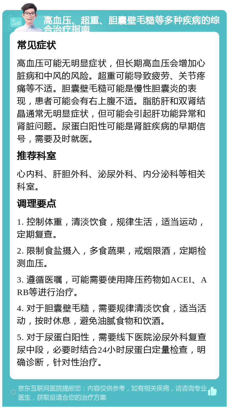 高血压、超重、胆囊壁毛糙等多种疾病的综合治疗指南 常见症状 高血压可能无明显症状，但长期高血压会增加心脏病和中风的风险。超重可能导致疲劳、关节疼痛等不适。胆囊壁毛糙可能是慢性胆囊炎的表现，患者可能会有右上腹不适。脂肪肝和双肾结晶通常无明显症状，但可能会引起肝功能异常和肾脏问题。尿蛋白阳性可能是肾脏疾病的早期信号，需要及时就医。 推荐科室 心内科、肝胆外科、泌尿外科、内分泌科等相关科室。 调理要点 1. 控制体重，清淡饮食，规律生活，适当运动，定期复查。 2. 限制食盐摄入，多食蔬果，戒烟限酒，定期检测血压。 3. 遵循医嘱，可能需要使用降压药物如ACEI、ARB等进行治疗。 4. 对于胆囊壁毛糙，需要规律清淡饮食，适当活动，按时休息，避免油腻食物和饮酒。 5. 对于尿蛋白阳性，需要线下医院泌尿外科复查尿中段，必要时结合24小时尿蛋白定量检查，明确诊断，针对性治疗。