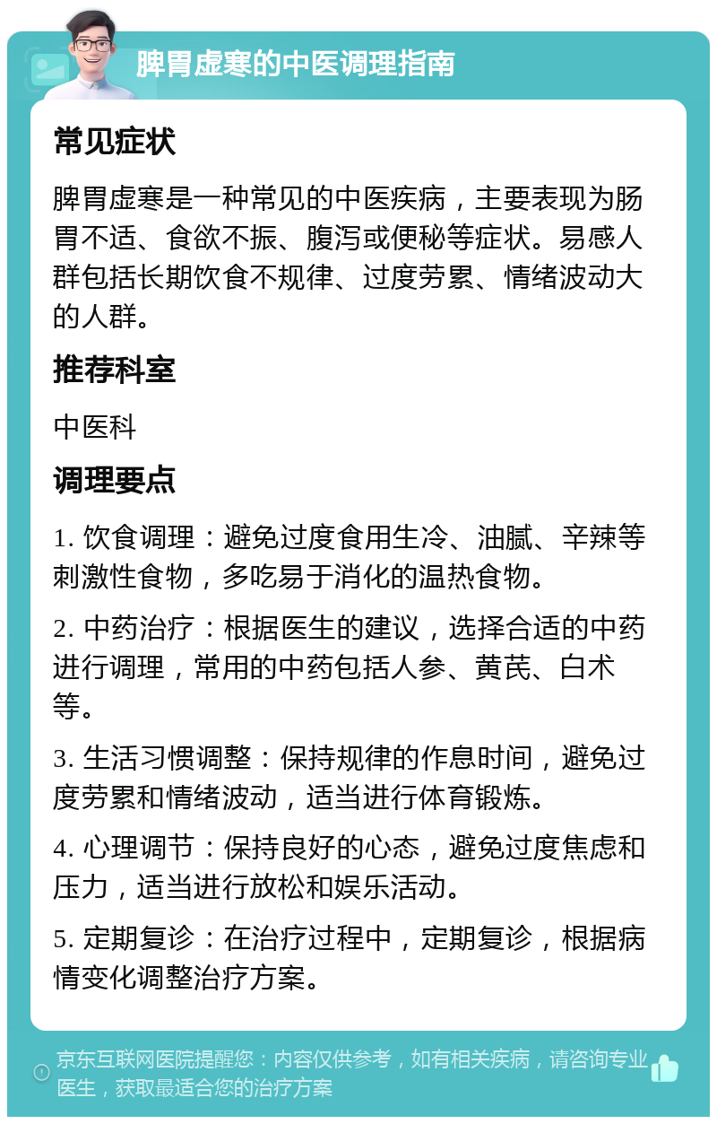 脾胃虚寒的中医调理指南 常见症状 脾胃虚寒是一种常见的中医疾病，主要表现为肠胃不适、食欲不振、腹泻或便秘等症状。易感人群包括长期饮食不规律、过度劳累、情绪波动大的人群。 推荐科室 中医科 调理要点 1. 饮食调理：避免过度食用生冷、油腻、辛辣等刺激性食物，多吃易于消化的温热食物。 2. 中药治疗：根据医生的建议，选择合适的中药进行调理，常用的中药包括人参、黄芪、白术等。 3. 生活习惯调整：保持规律的作息时间，避免过度劳累和情绪波动，适当进行体育锻炼。 4. 心理调节：保持良好的心态，避免过度焦虑和压力，适当进行放松和娱乐活动。 5. 定期复诊：在治疗过程中，定期复诊，根据病情变化调整治疗方案。