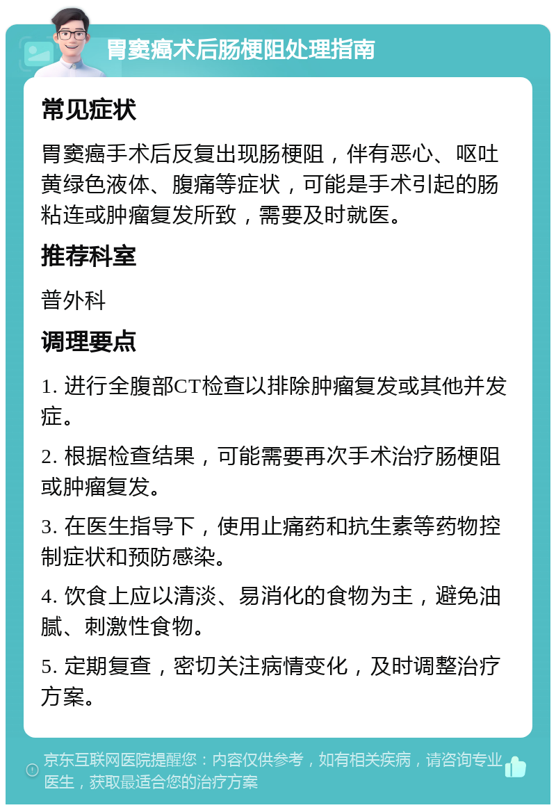 胃窦癌术后肠梗阻处理指南 常见症状 胃窦癌手术后反复出现肠梗阻，伴有恶心、呕吐黄绿色液体、腹痛等症状，可能是手术引起的肠粘连或肿瘤复发所致，需要及时就医。 推荐科室 普外科 调理要点 1. 进行全腹部CT检查以排除肿瘤复发或其他并发症。 2. 根据检查结果，可能需要再次手术治疗肠梗阻或肿瘤复发。 3. 在医生指导下，使用止痛药和抗生素等药物控制症状和预防感染。 4. 饮食上应以清淡、易消化的食物为主，避免油腻、刺激性食物。 5. 定期复查，密切关注病情变化，及时调整治疗方案。