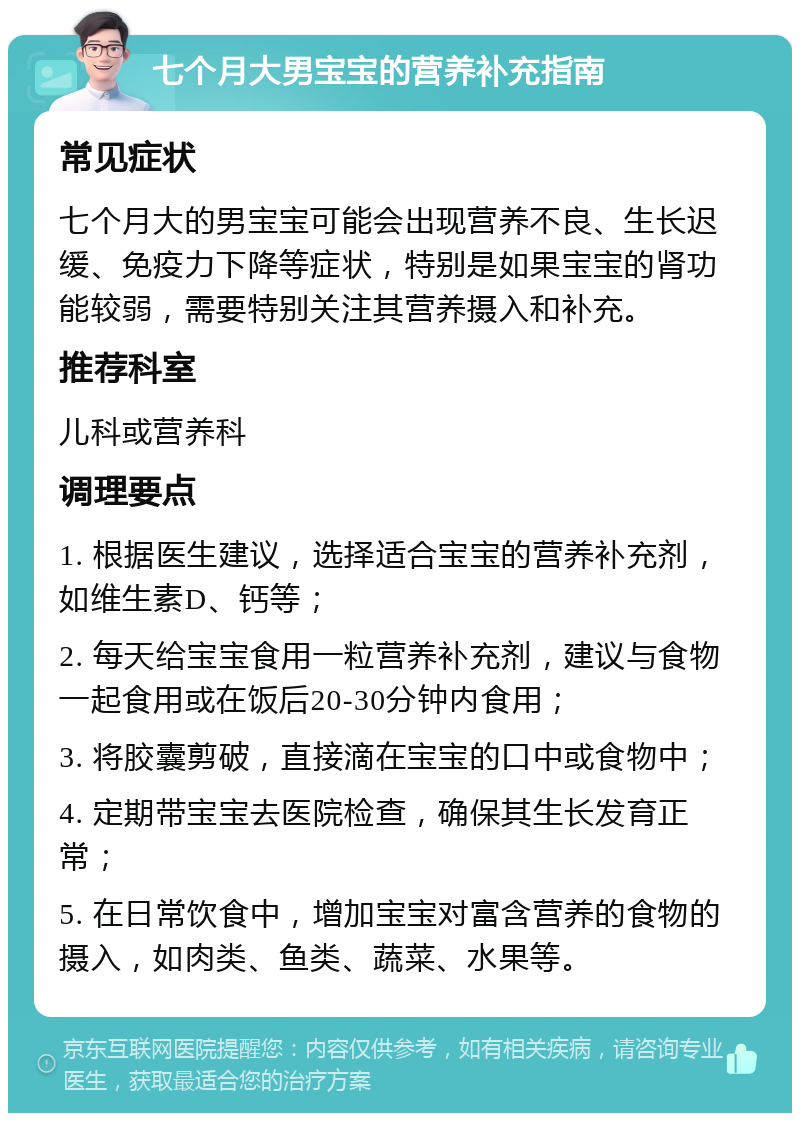 七个月大男宝宝的营养补充指南 常见症状 七个月大的男宝宝可能会出现营养不良、生长迟缓、免疫力下降等症状，特别是如果宝宝的肾功能较弱，需要特别关注其营养摄入和补充。 推荐科室 儿科或营养科 调理要点 1. 根据医生建议，选择适合宝宝的营养补充剂，如维生素D、钙等； 2. 每天给宝宝食用一粒营养补充剂，建议与食物一起食用或在饭后20-30分钟内食用； 3. 将胶囊剪破，直接滴在宝宝的口中或食物中； 4. 定期带宝宝去医院检查，确保其生长发育正常； 5. 在日常饮食中，增加宝宝对富含营养的食物的摄入，如肉类、鱼类、蔬菜、水果等。