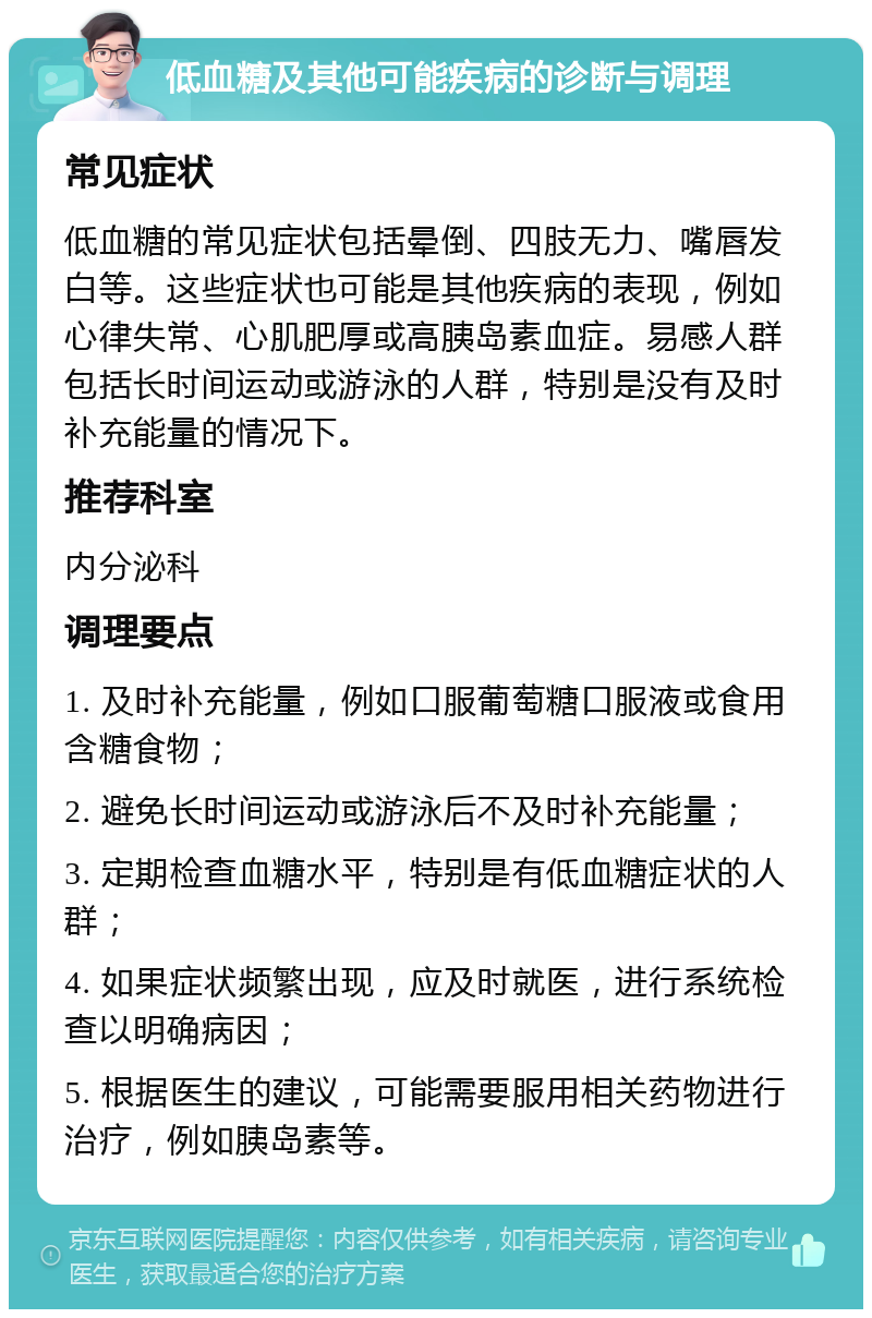 低血糖及其他可能疾病的诊断与调理 常见症状 低血糖的常见症状包括晕倒、四肢无力、嘴唇发白等。这些症状也可能是其他疾病的表现，例如心律失常、心肌肥厚或高胰岛素血症。易感人群包括长时间运动或游泳的人群，特别是没有及时补充能量的情况下。 推荐科室 内分泌科 调理要点 1. 及时补充能量，例如口服葡萄糖口服液或食用含糖食物； 2. 避免长时间运动或游泳后不及时补充能量； 3. 定期检查血糖水平，特别是有低血糖症状的人群； 4. 如果症状频繁出现，应及时就医，进行系统检查以明确病因； 5. 根据医生的建议，可能需要服用相关药物进行治疗，例如胰岛素等。