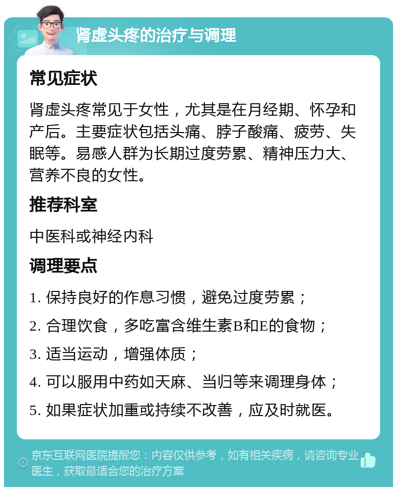 肾虚头疼的治疗与调理 常见症状 肾虚头疼常见于女性，尤其是在月经期、怀孕和产后。主要症状包括头痛、脖子酸痛、疲劳、失眠等。易感人群为长期过度劳累、精神压力大、营养不良的女性。 推荐科室 中医科或神经内科 调理要点 1. 保持良好的作息习惯，避免过度劳累； 2. 合理饮食，多吃富含维生素B和E的食物； 3. 适当运动，增强体质； 4. 可以服用中药如天麻、当归等来调理身体； 5. 如果症状加重或持续不改善，应及时就医。