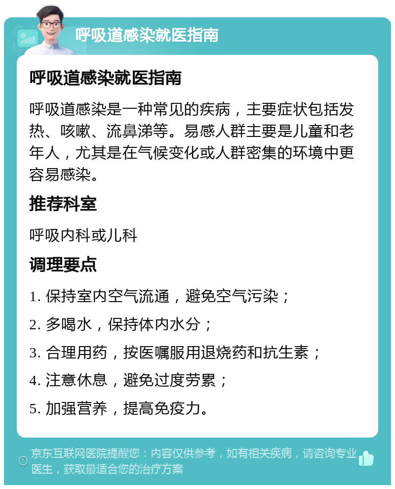 呼吸道感染就医指南 呼吸道感染就医指南 呼吸道感染是一种常见的疾病，主要症状包括发热、咳嗽、流鼻涕等。易感人群主要是儿童和老年人，尤其是在气候变化或人群密集的环境中更容易感染。 推荐科室 呼吸内科或儿科 调理要点 1. 保持室内空气流通，避免空气污染； 2. 多喝水，保持体内水分； 3. 合理用药，按医嘱服用退烧药和抗生素； 4. 注意休息，避免过度劳累； 5. 加强营养，提高免疫力。