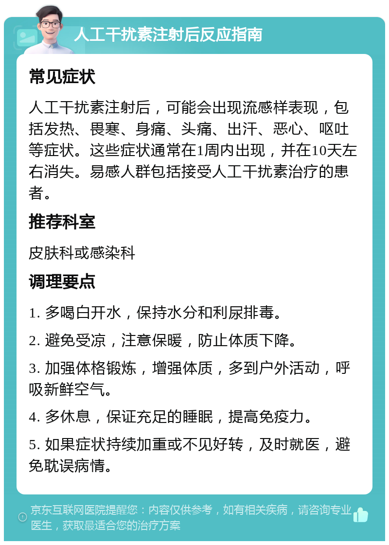 人工干扰素注射后反应指南 常见症状 人工干扰素注射后，可能会出现流感样表现，包括发热、畏寒、身痛、头痛、出汗、恶心、呕吐等症状。这些症状通常在1周内出现，并在10天左右消失。易感人群包括接受人工干扰素治疗的患者。 推荐科室 皮肤科或感染科 调理要点 1. 多喝白开水，保持水分和利尿排毒。 2. 避免受凉，注意保暖，防止体质下降。 3. 加强体格锻炼，增强体质，多到户外活动，呼吸新鲜空气。 4. 多休息，保证充足的睡眠，提高免疫力。 5. 如果症状持续加重或不见好转，及时就医，避免耽误病情。