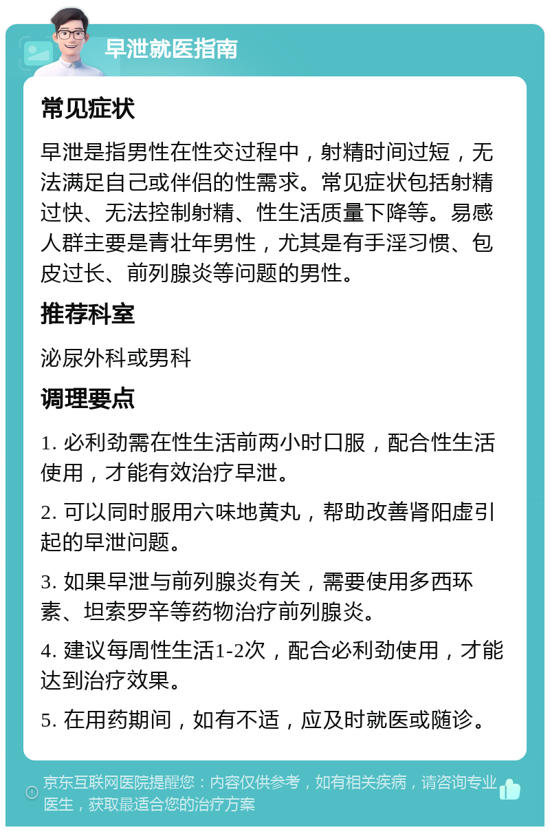 早泄就医指南 常见症状 早泄是指男性在性交过程中，射精时间过短，无法满足自己或伴侣的性需求。常见症状包括射精过快、无法控制射精、性生活质量下降等。易感人群主要是青壮年男性，尤其是有手淫习惯、包皮过长、前列腺炎等问题的男性。 推荐科室 泌尿外科或男科 调理要点 1. 必利劲需在性生活前两小时口服，配合性生活使用，才能有效治疗早泄。 2. 可以同时服用六味地黄丸，帮助改善肾阳虚引起的早泄问题。 3. 如果早泄与前列腺炎有关，需要使用多西环素、坦索罗辛等药物治疗前列腺炎。 4. 建议每周性生活1-2次，配合必利劲使用，才能达到治疗效果。 5. 在用药期间，如有不适，应及时就医或随诊。