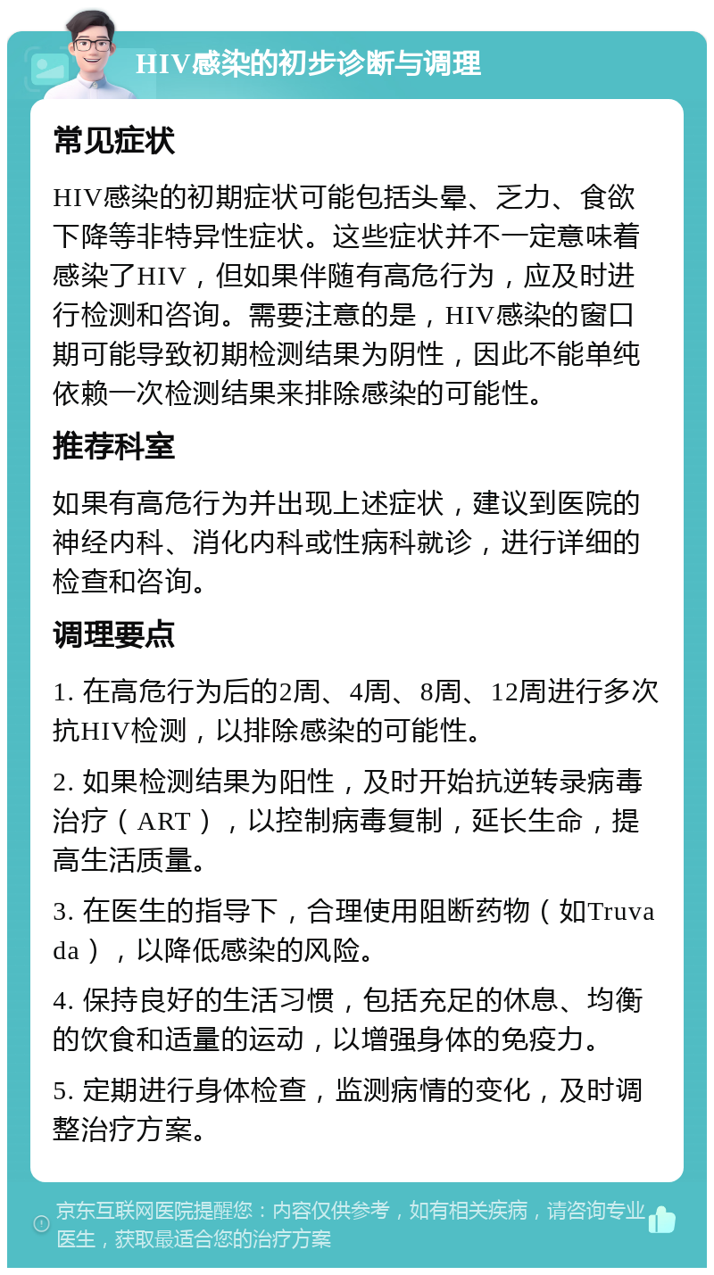 HIV感染的初步诊断与调理 常见症状 HIV感染的初期症状可能包括头晕、乏力、食欲下降等非特异性症状。这些症状并不一定意味着感染了HIV，但如果伴随有高危行为，应及时进行检测和咨询。需要注意的是，HIV感染的窗口期可能导致初期检测结果为阴性，因此不能单纯依赖一次检测结果来排除感染的可能性。 推荐科室 如果有高危行为并出现上述症状，建议到医院的神经内科、消化内科或性病科就诊，进行详细的检查和咨询。 调理要点 1. 在高危行为后的2周、4周、8周、12周进行多次抗HIV检测，以排除感染的可能性。 2. 如果检测结果为阳性，及时开始抗逆转录病毒治疗（ART），以控制病毒复制，延长生命，提高生活质量。 3. 在医生的指导下，合理使用阻断药物（如Truvada），以降低感染的风险。 4. 保持良好的生活习惯，包括充足的休息、均衡的饮食和适量的运动，以增强身体的免疫力。 5. 定期进行身体检查，监测病情的变化，及时调整治疗方案。