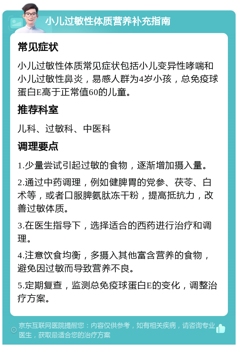 小儿过敏性体质营养补充指南 常见症状 小儿过敏性体质常见症状包括小儿变异性哮喘和小儿过敏性鼻炎，易感人群为4岁小孩，总免疫球蛋白E高于正常值60的儿童。 推荐科室 儿科、过敏科、中医科 调理要点 1.少量尝试引起过敏的食物，逐渐增加摄入量。 2.通过中药调理，例如健脾胃的党参、茯苓、白术等，或者口服脾氨肽冻干粉，提高抵抗力，改善过敏体质。 3.在医生指导下，选择适合的西药进行治疗和调理。 4.注意饮食均衡，多摄入其他富含营养的食物，避免因过敏而导致营养不良。 5.定期复查，监测总免疫球蛋白E的变化，调整治疗方案。