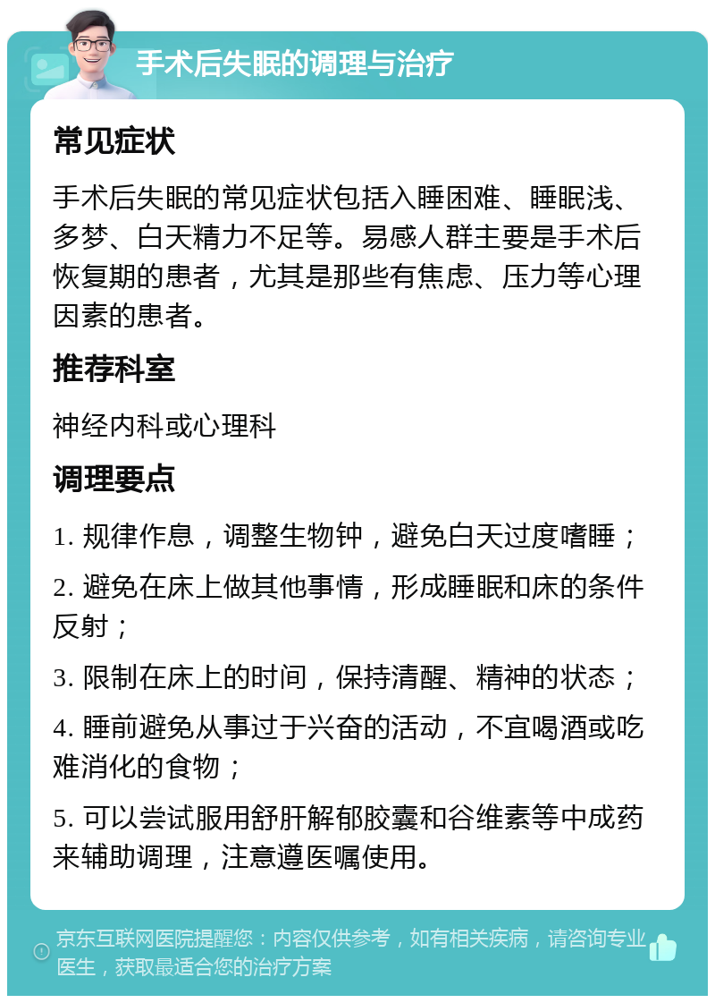 手术后失眠的调理与治疗 常见症状 手术后失眠的常见症状包括入睡困难、睡眠浅、多梦、白天精力不足等。易感人群主要是手术后恢复期的患者，尤其是那些有焦虑、压力等心理因素的患者。 推荐科室 神经内科或心理科 调理要点 1. 规律作息，调整生物钟，避免白天过度嗜睡； 2. 避免在床上做其他事情，形成睡眠和床的条件反射； 3. 限制在床上的时间，保持清醒、精神的状态； 4. 睡前避免从事过于兴奋的活动，不宜喝酒或吃难消化的食物； 5. 可以尝试服用舒肝解郁胶囊和谷维素等中成药来辅助调理，注意遵医嘱使用。