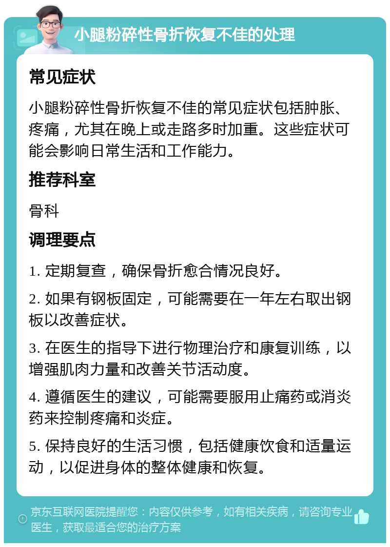 小腿粉碎性骨折恢复不佳的处理 常见症状 小腿粉碎性骨折恢复不佳的常见症状包括肿胀、疼痛，尤其在晚上或走路多时加重。这些症状可能会影响日常生活和工作能力。 推荐科室 骨科 调理要点 1. 定期复查，确保骨折愈合情况良好。 2. 如果有钢板固定，可能需要在一年左右取出钢板以改善症状。 3. 在医生的指导下进行物理治疗和康复训练，以增强肌肉力量和改善关节活动度。 4. 遵循医生的建议，可能需要服用止痛药或消炎药来控制疼痛和炎症。 5. 保持良好的生活习惯，包括健康饮食和适量运动，以促进身体的整体健康和恢复。