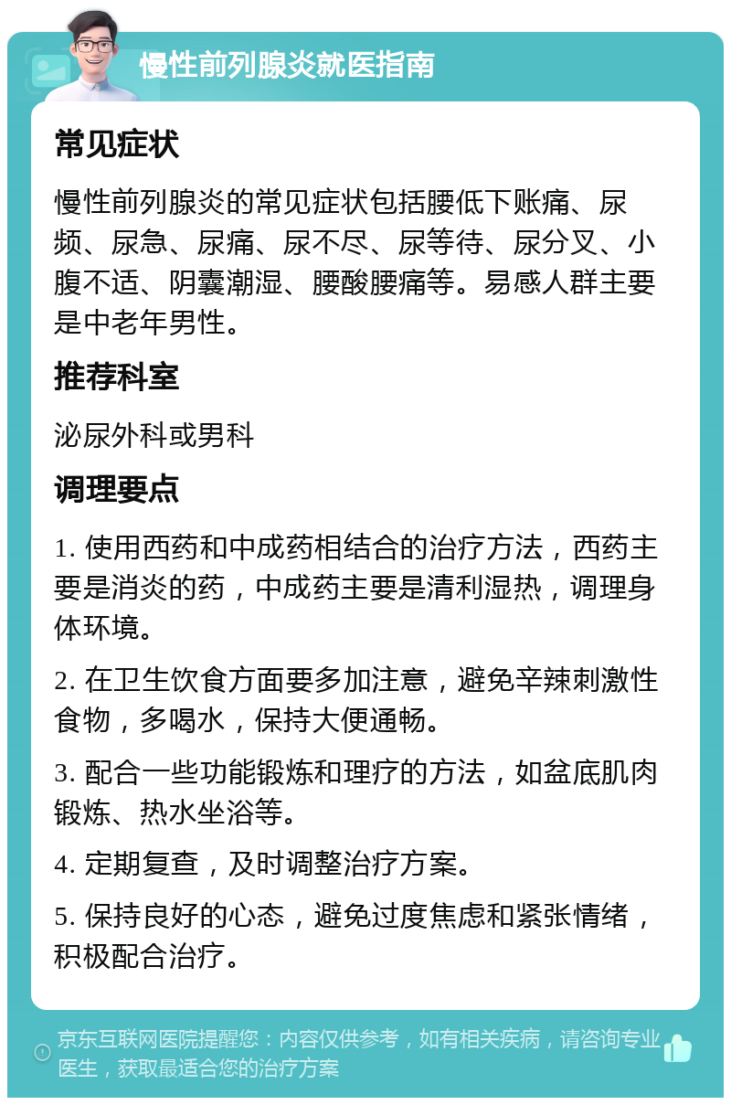 慢性前列腺炎就医指南 常见症状 慢性前列腺炎的常见症状包括腰低下账痛、尿频、尿急、尿痛、尿不尽、尿等待、尿分叉、小腹不适、阴囊潮湿、腰酸腰痛等。易感人群主要是中老年男性。 推荐科室 泌尿外科或男科 调理要点 1. 使用西药和中成药相结合的治疗方法，西药主要是消炎的药，中成药主要是清利湿热，调理身体环境。 2. 在卫生饮食方面要多加注意，避免辛辣刺激性食物，多喝水，保持大便通畅。 3. 配合一些功能锻炼和理疗的方法，如盆底肌肉锻炼、热水坐浴等。 4. 定期复查，及时调整治疗方案。 5. 保持良好的心态，避免过度焦虑和紧张情绪，积极配合治疗。