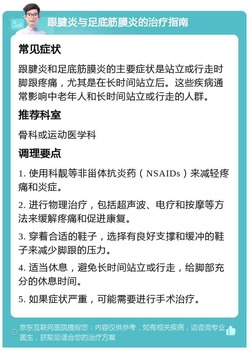 跟腱炎与足底筋膜炎的治疗指南 常见症状 跟腱炎和足底筋膜炎的主要症状是站立或行走时脚跟疼痛，尤其是在长时间站立后。这些疾病通常影响中老年人和长时间站立或行走的人群。 推荐科室 骨科或运动医学科 调理要点 1. 使用科靓等非甾体抗炎药（NSAIDs）来减轻疼痛和炎症。 2. 进行物理治疗，包括超声波、电疗和按摩等方法来缓解疼痛和促进康复。 3. 穿着合适的鞋子，选择有良好支撑和缓冲的鞋子来减少脚跟的压力。 4. 适当休息，避免长时间站立或行走，给脚部充分的休息时间。 5. 如果症状严重，可能需要进行手术治疗。