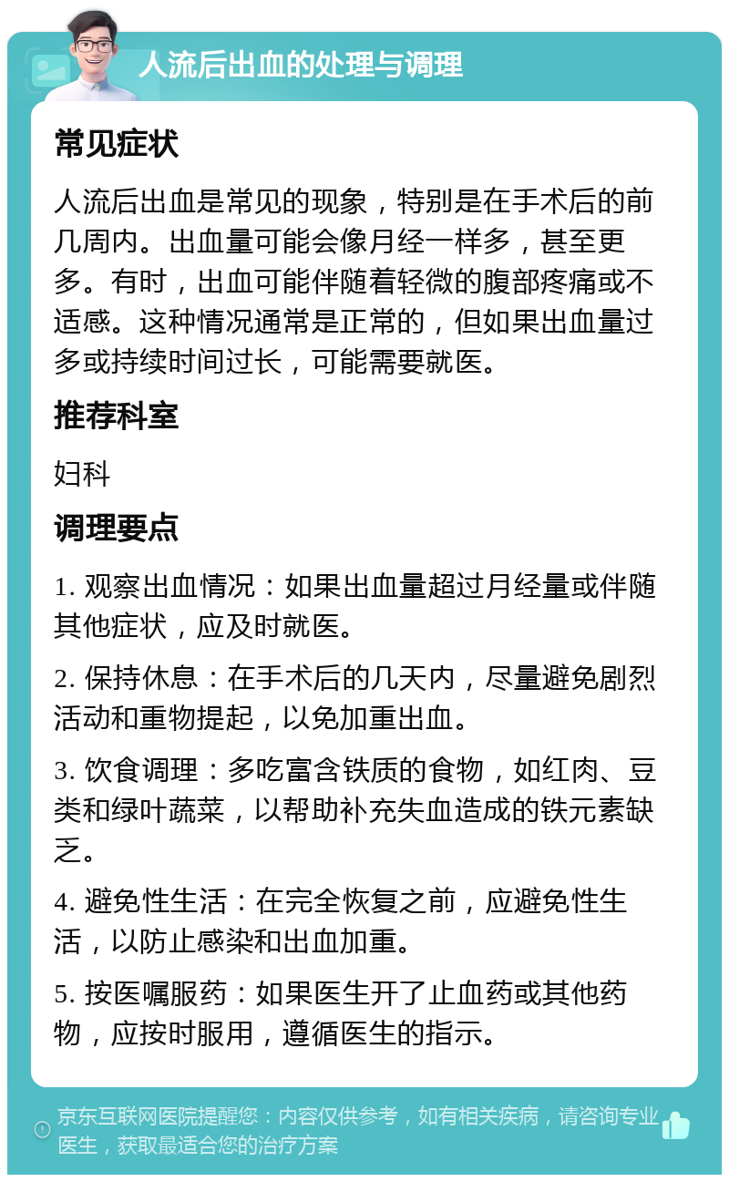 人流后出血的处理与调理 常见症状 人流后出血是常见的现象，特别是在手术后的前几周内。出血量可能会像月经一样多，甚至更多。有时，出血可能伴随着轻微的腹部疼痛或不适感。这种情况通常是正常的，但如果出血量过多或持续时间过长，可能需要就医。 推荐科室 妇科 调理要点 1. 观察出血情况：如果出血量超过月经量或伴随其他症状，应及时就医。 2. 保持休息：在手术后的几天内，尽量避免剧烈活动和重物提起，以免加重出血。 3. 饮食调理：多吃富含铁质的食物，如红肉、豆类和绿叶蔬菜，以帮助补充失血造成的铁元素缺乏。 4. 避免性生活：在完全恢复之前，应避免性生活，以防止感染和出血加重。 5. 按医嘱服药：如果医生开了止血药或其他药物，应按时服用，遵循医生的指示。