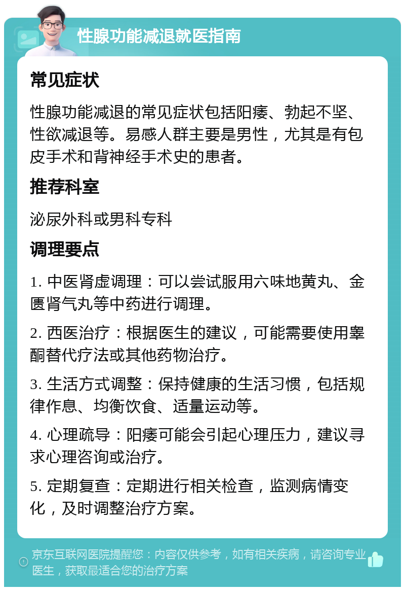 性腺功能减退就医指南 常见症状 性腺功能减退的常见症状包括阳痿、勃起不坚、性欲减退等。易感人群主要是男性，尤其是有包皮手术和背神经手术史的患者。 推荐科室 泌尿外科或男科专科 调理要点 1. 中医肾虚调理：可以尝试服用六味地黄丸、金匮肾气丸等中药进行调理。 2. 西医治疗：根据医生的建议，可能需要使用睾酮替代疗法或其他药物治疗。 3. 生活方式调整：保持健康的生活习惯，包括规律作息、均衡饮食、适量运动等。 4. 心理疏导：阳痿可能会引起心理压力，建议寻求心理咨询或治疗。 5. 定期复查：定期进行相关检查，监测病情变化，及时调整治疗方案。