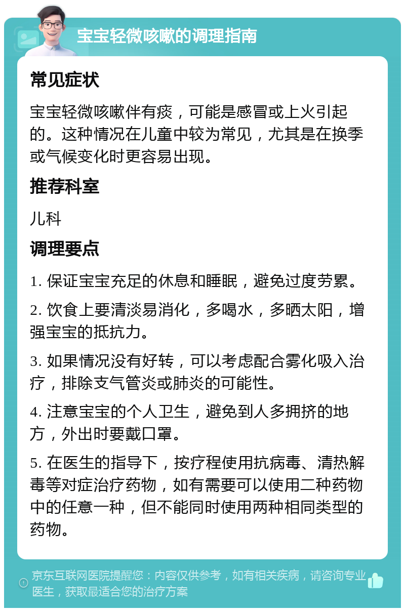 宝宝轻微咳嗽的调理指南 常见症状 宝宝轻微咳嗽伴有痰，可能是感冒或上火引起的。这种情况在儿童中较为常见，尤其是在换季或气候变化时更容易出现。 推荐科室 儿科 调理要点 1. 保证宝宝充足的休息和睡眠，避免过度劳累。 2. 饮食上要清淡易消化，多喝水，多晒太阳，增强宝宝的抵抗力。 3. 如果情况没有好转，可以考虑配合雾化吸入治疗，排除支气管炎或肺炎的可能性。 4. 注意宝宝的个人卫生，避免到人多拥挤的地方，外出时要戴口罩。 5. 在医生的指导下，按疗程使用抗病毒、清热解毒等对症治疗药物，如有需要可以使用二种药物中的任意一种，但不能同时使用两种相同类型的药物。