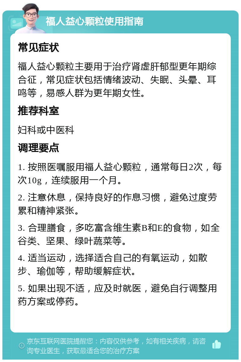 福人益心颗粒使用指南 常见症状 福人益心颗粒主要用于治疗肾虚肝郁型更年期综合征，常见症状包括情绪波动、失眠、头晕、耳鸣等，易感人群为更年期女性。 推荐科室 妇科或中医科 调理要点 1. 按照医嘱服用福人益心颗粒，通常每日2次，每次10g，连续服用一个月。 2. 注意休息，保持良好的作息习惯，避免过度劳累和精神紧张。 3. 合理膳食，多吃富含维生素B和E的食物，如全谷类、坚果、绿叶蔬菜等。 4. 适当运动，选择适合自己的有氧运动，如散步、瑜伽等，帮助缓解症状。 5. 如果出现不适，应及时就医，避免自行调整用药方案或停药。