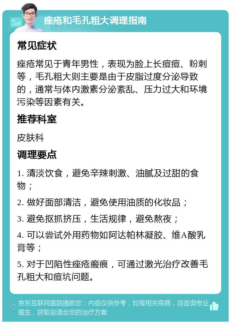 痤疮和毛孔粗大调理指南 常见症状 痤疮常见于青年男性，表现为脸上长痘痘、粉刺等，毛孔粗大则主要是由于皮脂过度分泌导致的，通常与体内激素分泌紊乱、压力过大和环境污染等因素有关。 推荐科室 皮肤科 调理要点 1. 清淡饮食，避免辛辣刺激、油腻及过甜的食物； 2. 做好面部清洁，避免使用油质的化妆品； 3. 避免抠抓挤压，生活规律，避免熬夜； 4. 可以尝试外用药物如阿达帕林凝胶、维A酸乳膏等； 5. 对于凹陷性痤疮瘢痕，可通过激光治疗改善毛孔粗大和痘坑问题。