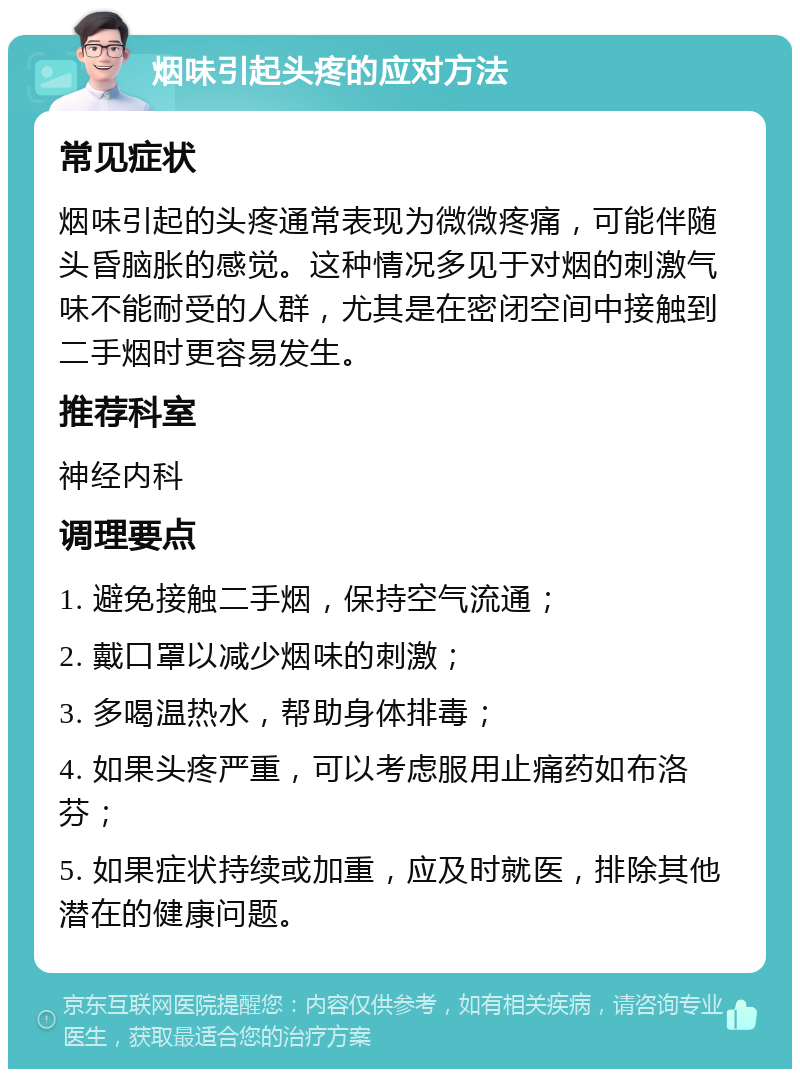 烟味引起头疼的应对方法 常见症状 烟味引起的头疼通常表现为微微疼痛，可能伴随头昏脑胀的感觉。这种情况多见于对烟的刺激气味不能耐受的人群，尤其是在密闭空间中接触到二手烟时更容易发生。 推荐科室 神经内科 调理要点 1. 避免接触二手烟，保持空气流通； 2. 戴口罩以减少烟味的刺激； 3. 多喝温热水，帮助身体排毒； 4. 如果头疼严重，可以考虑服用止痛药如布洛芬； 5. 如果症状持续或加重，应及时就医，排除其他潜在的健康问题。