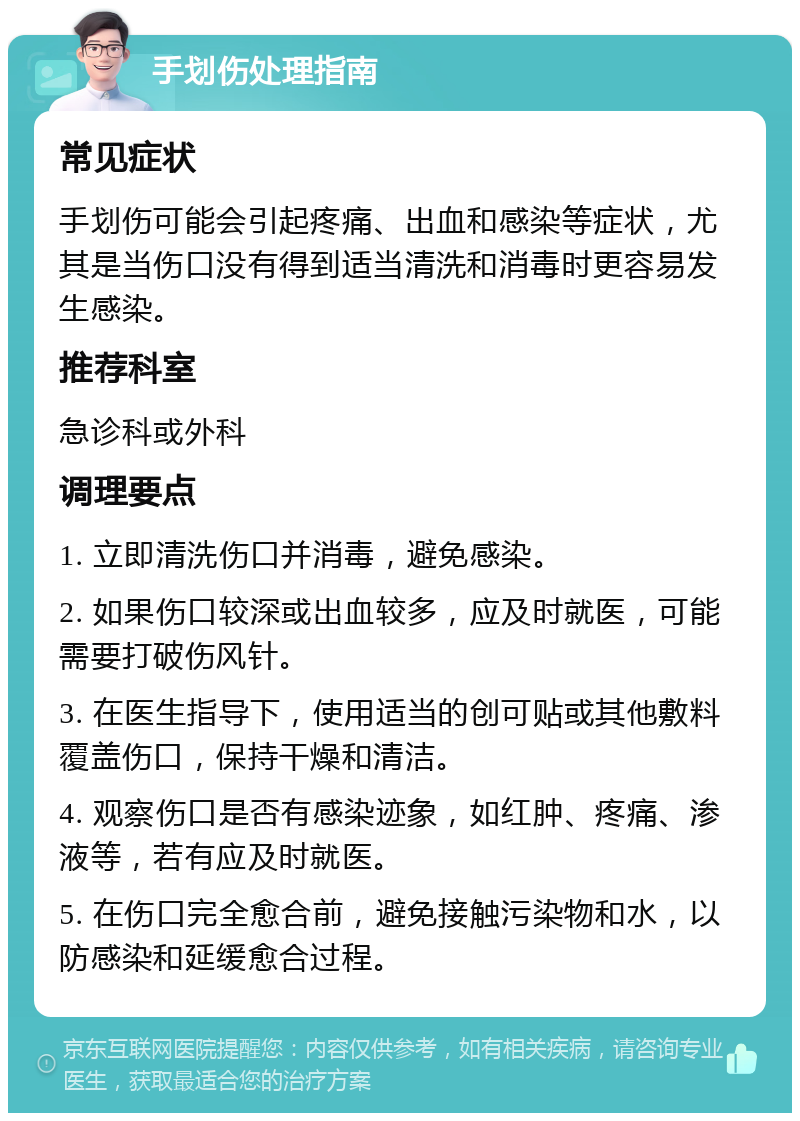 手划伤处理指南 常见症状 手划伤可能会引起疼痛、出血和感染等症状，尤其是当伤口没有得到适当清洗和消毒时更容易发生感染。 推荐科室 急诊科或外科 调理要点 1. 立即清洗伤口并消毒，避免感染。 2. 如果伤口较深或出血较多，应及时就医，可能需要打破伤风针。 3. 在医生指导下，使用适当的创可贴或其他敷料覆盖伤口，保持干燥和清洁。 4. 观察伤口是否有感染迹象，如红肿、疼痛、渗液等，若有应及时就医。 5. 在伤口完全愈合前，避免接触污染物和水，以防感染和延缓愈合过程。