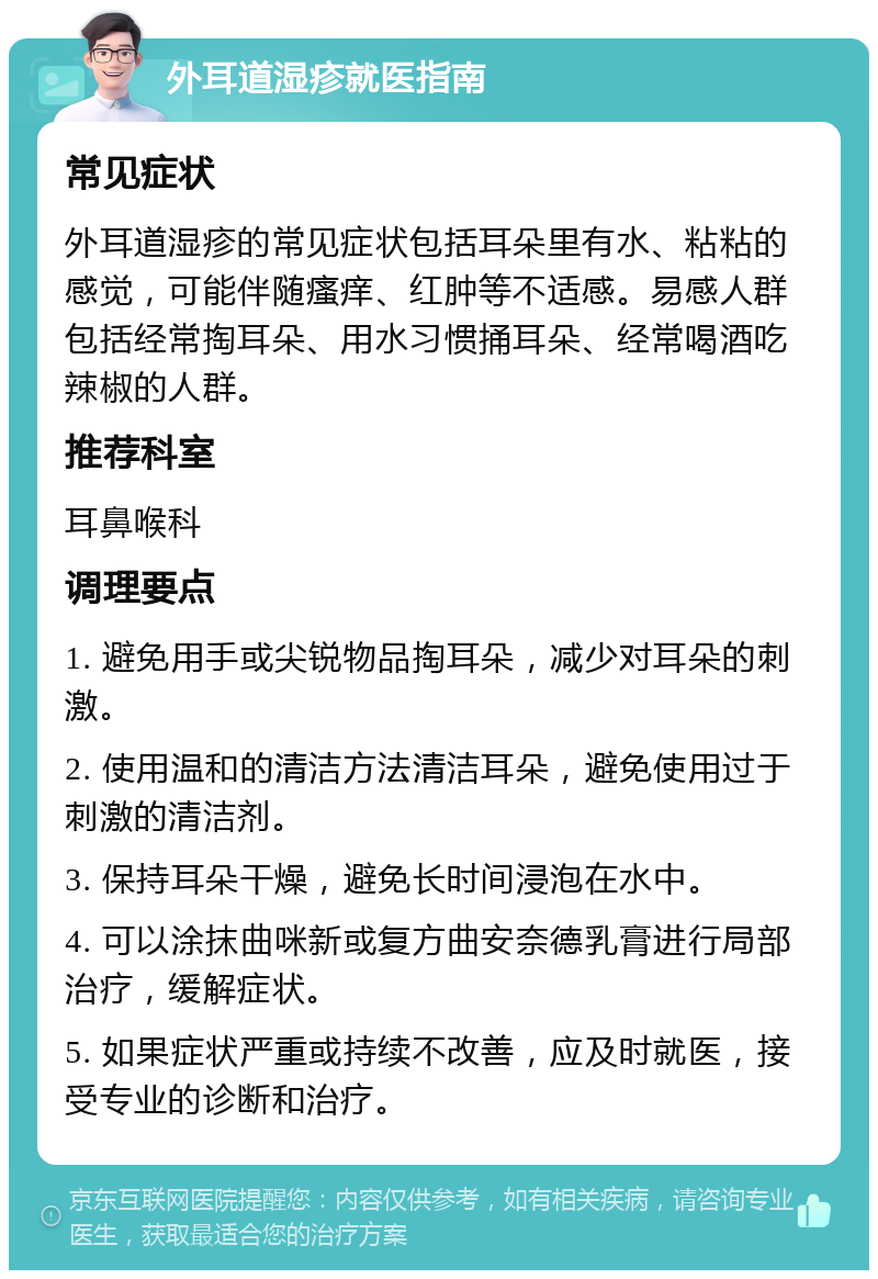 外耳道湿疹就医指南 常见症状 外耳道湿疹的常见症状包括耳朵里有水、粘粘的感觉，可能伴随瘙痒、红肿等不适感。易感人群包括经常掏耳朵、用水习惯捅耳朵、经常喝酒吃辣椒的人群。 推荐科室 耳鼻喉科 调理要点 1. 避免用手或尖锐物品掏耳朵，减少对耳朵的刺激。 2. 使用温和的清洁方法清洁耳朵，避免使用过于刺激的清洁剂。 3. 保持耳朵干燥，避免长时间浸泡在水中。 4. 可以涂抹曲咪新或复方曲安奈德乳膏进行局部治疗，缓解症状。 5. 如果症状严重或持续不改善，应及时就医，接受专业的诊断和治疗。