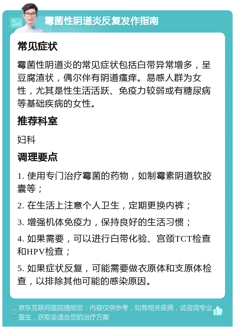 霉菌性阴道炎反复发作指南 常见症状 霉菌性阴道炎的常见症状包括白带异常增多，呈豆腐渣状，偶尔伴有阴道瘙痒。易感人群为女性，尤其是性生活活跃、免疫力较弱或有糖尿病等基础疾病的女性。 推荐科室 妇科 调理要点 1. 使用专门治疗霉菌的药物，如制霉素阴道软胶囊等； 2. 在生活上注意个人卫生，定期更换内裤； 3. 增强机体免疫力，保持良好的生活习惯； 4. 如果需要，可以进行白带化验、宫颈TCT检查和HPV检查； 5. 如果症状反复，可能需要做衣原体和支原体检查，以排除其他可能的感染原因。