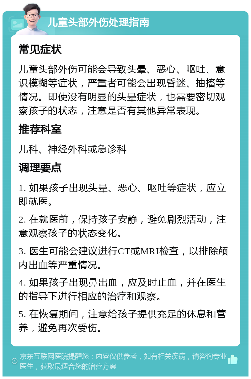 儿童头部外伤处理指南 常见症状 儿童头部外伤可能会导致头晕、恶心、呕吐、意识模糊等症状，严重者可能会出现昏迷、抽搐等情况。即使没有明显的头晕症状，也需要密切观察孩子的状态，注意是否有其他异常表现。 推荐科室 儿科、神经外科或急诊科 调理要点 1. 如果孩子出现头晕、恶心、呕吐等症状，应立即就医。 2. 在就医前，保持孩子安静，避免剧烈活动，注意观察孩子的状态变化。 3. 医生可能会建议进行CT或MRI检查，以排除颅内出血等严重情况。 4. 如果孩子出现鼻出血，应及时止血，并在医生的指导下进行相应的治疗和观察。 5. 在恢复期间，注意给孩子提供充足的休息和营养，避免再次受伤。