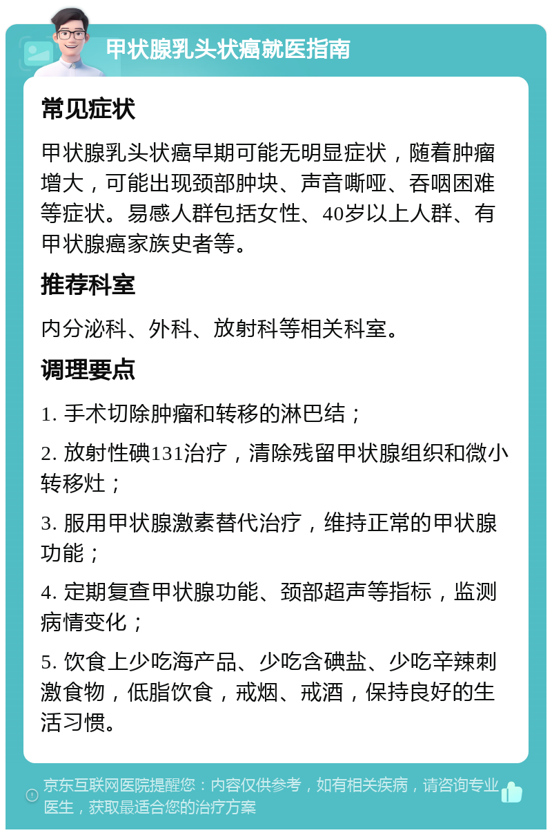 甲状腺乳头状癌就医指南 常见症状 甲状腺乳头状癌早期可能无明显症状，随着肿瘤增大，可能出现颈部肿块、声音嘶哑、吞咽困难等症状。易感人群包括女性、40岁以上人群、有甲状腺癌家族史者等。 推荐科室 内分泌科、外科、放射科等相关科室。 调理要点 1. 手术切除肿瘤和转移的淋巴结； 2. 放射性碘131治疗，清除残留甲状腺组织和微小转移灶； 3. 服用甲状腺激素替代治疗，维持正常的甲状腺功能； 4. 定期复查甲状腺功能、颈部超声等指标，监测病情变化； 5. 饮食上少吃海产品、少吃含碘盐、少吃辛辣刺激食物，低脂饮食，戒烟、戒酒，保持良好的生活习惯。