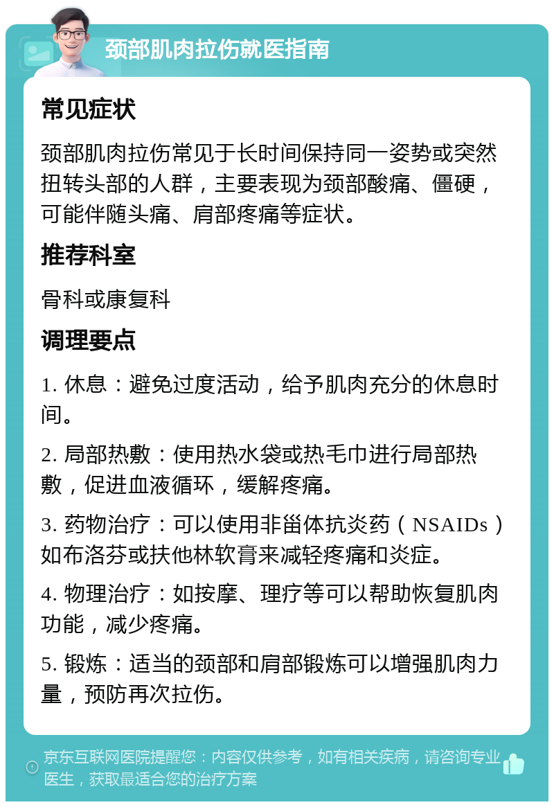 颈部肌肉拉伤就医指南 常见症状 颈部肌肉拉伤常见于长时间保持同一姿势或突然扭转头部的人群，主要表现为颈部酸痛、僵硬，可能伴随头痛、肩部疼痛等症状。 推荐科室 骨科或康复科 调理要点 1. 休息：避免过度活动，给予肌肉充分的休息时间。 2. 局部热敷：使用热水袋或热毛巾进行局部热敷，促进血液循环，缓解疼痛。 3. 药物治疗：可以使用非甾体抗炎药（NSAIDs）如布洛芬或扶他林软膏来减轻疼痛和炎症。 4. 物理治疗：如按摩、理疗等可以帮助恢复肌肉功能，减少疼痛。 5. 锻炼：适当的颈部和肩部锻炼可以增强肌肉力量，预防再次拉伤。