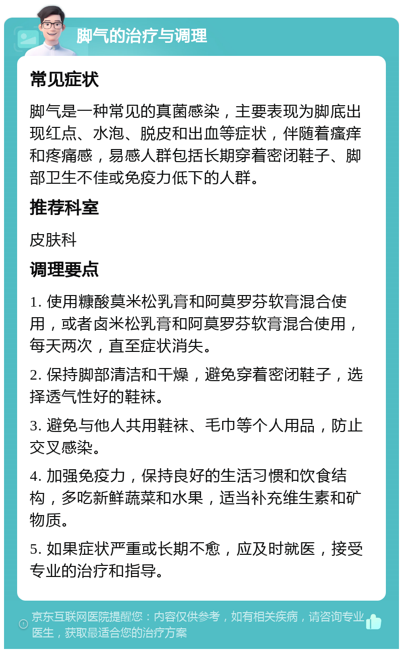 脚气的治疗与调理 常见症状 脚气是一种常见的真菌感染，主要表现为脚底出现红点、水泡、脱皮和出血等症状，伴随着瘙痒和疼痛感，易感人群包括长期穿着密闭鞋子、脚部卫生不佳或免疫力低下的人群。 推荐科室 皮肤科 调理要点 1. 使用糠酸莫米松乳膏和阿莫罗芬软膏混合使用，或者卤米松乳膏和阿莫罗芬软膏混合使用，每天两次，直至症状消失。 2. 保持脚部清洁和干燥，避免穿着密闭鞋子，选择透气性好的鞋袜。 3. 避免与他人共用鞋袜、毛巾等个人用品，防止交叉感染。 4. 加强免疫力，保持良好的生活习惯和饮食结构，多吃新鲜蔬菜和水果，适当补充维生素和矿物质。 5. 如果症状严重或长期不愈，应及时就医，接受专业的治疗和指导。