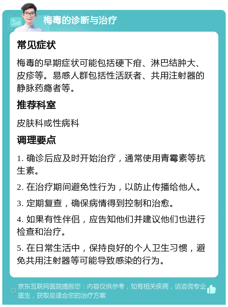 梅毒的诊断与治疗 常见症状 梅毒的早期症状可能包括硬下疳、淋巴结肿大、皮疹等。易感人群包括性活跃者、共用注射器的静脉药瘾者等。 推荐科室 皮肤科或性病科 调理要点 1. 确诊后应及时开始治疗，通常使用青霉素等抗生素。 2. 在治疗期间避免性行为，以防止传播给他人。 3. 定期复查，确保病情得到控制和治愈。 4. 如果有性伴侣，应告知他们并建议他们也进行检查和治疗。 5. 在日常生活中，保持良好的个人卫生习惯，避免共用注射器等可能导致感染的行为。