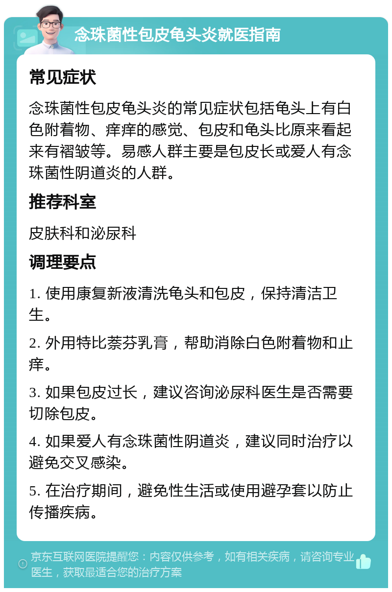 念珠菌性包皮龟头炎就医指南 常见症状 念珠菌性包皮龟头炎的常见症状包括龟头上有白色附着物、痒痒的感觉、包皮和龟头比原来看起来有褶皱等。易感人群主要是包皮长或爱人有念珠菌性阴道炎的人群。 推荐科室 皮肤科和泌尿科 调理要点 1. 使用康复新液清洗龟头和包皮，保持清洁卫生。 2. 外用特比萘芬乳膏，帮助消除白色附着物和止痒。 3. 如果包皮过长，建议咨询泌尿科医生是否需要切除包皮。 4. 如果爱人有念珠菌性阴道炎，建议同时治疗以避免交叉感染。 5. 在治疗期间，避免性生活或使用避孕套以防止传播疾病。