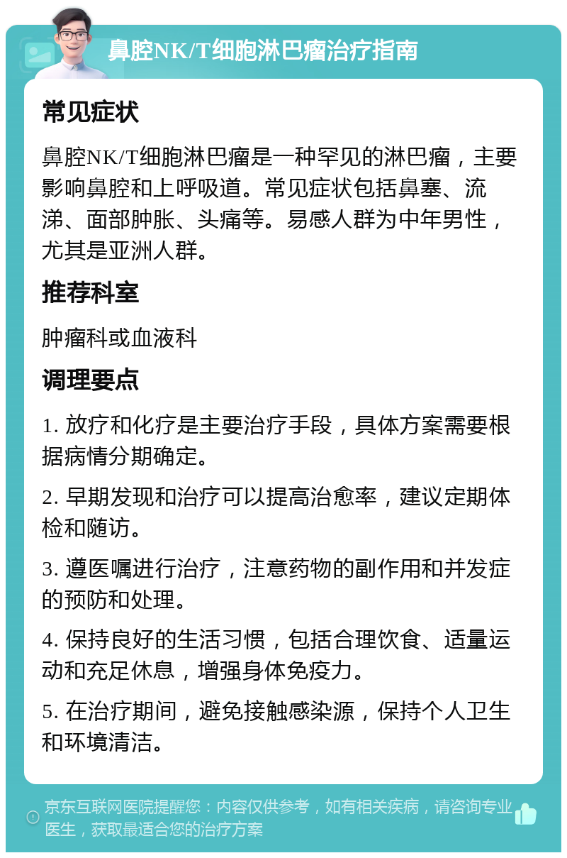 鼻腔NK/T细胞淋巴瘤治疗指南 常见症状 鼻腔NK/T细胞淋巴瘤是一种罕见的淋巴瘤，主要影响鼻腔和上呼吸道。常见症状包括鼻塞、流涕、面部肿胀、头痛等。易感人群为中年男性，尤其是亚洲人群。 推荐科室 肿瘤科或血液科 调理要点 1. 放疗和化疗是主要治疗手段，具体方案需要根据病情分期确定。 2. 早期发现和治疗可以提高治愈率，建议定期体检和随访。 3. 遵医嘱进行治疗，注意药物的副作用和并发症的预防和处理。 4. 保持良好的生活习惯，包括合理饮食、适量运动和充足休息，增强身体免疫力。 5. 在治疗期间，避免接触感染源，保持个人卫生和环境清洁。