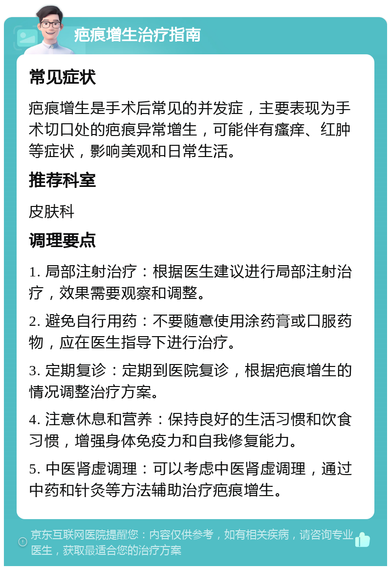 疤痕增生治疗指南 常见症状 疤痕增生是手术后常见的并发症，主要表现为手术切口处的疤痕异常增生，可能伴有瘙痒、红肿等症状，影响美观和日常生活。 推荐科室 皮肤科 调理要点 1. 局部注射治疗：根据医生建议进行局部注射治疗，效果需要观察和调整。 2. 避免自行用药：不要随意使用涂药膏或口服药物，应在医生指导下进行治疗。 3. 定期复诊：定期到医院复诊，根据疤痕增生的情况调整治疗方案。 4. 注意休息和营养：保持良好的生活习惯和饮食习惯，增强身体免疫力和自我修复能力。 5. 中医肾虚调理：可以考虑中医肾虚调理，通过中药和针灸等方法辅助治疗疤痕增生。