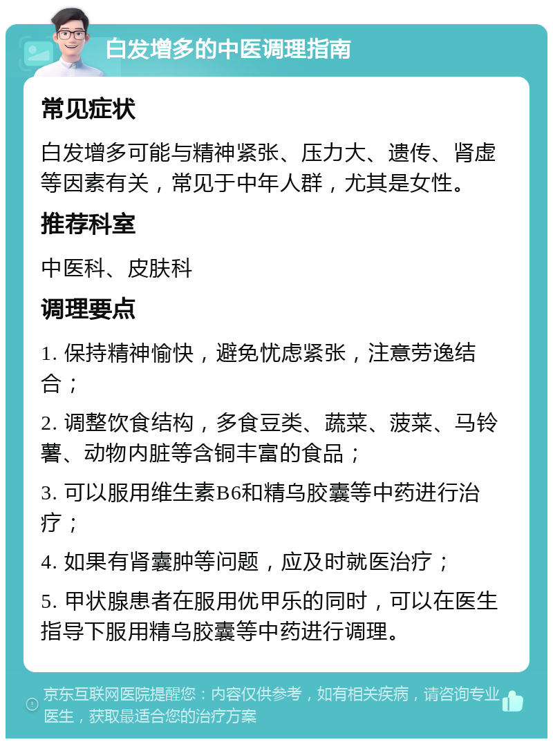 白发增多的中医调理指南 常见症状 白发增多可能与精神紧张、压力大、遗传、肾虚等因素有关，常见于中年人群，尤其是女性。 推荐科室 中医科、皮肤科 调理要点 1. 保持精神愉快，避免忧虑紧张，注意劳逸结合； 2. 调整饮食结构，多食豆类、蔬菜、菠菜、马铃薯、动物内脏等含铜丰富的食品； 3. 可以服用维生素B6和精乌胶囊等中药进行治疗； 4. 如果有肾囊肿等问题，应及时就医治疗； 5. 甲状腺患者在服用优甲乐的同时，可以在医生指导下服用精乌胶囊等中药进行调理。