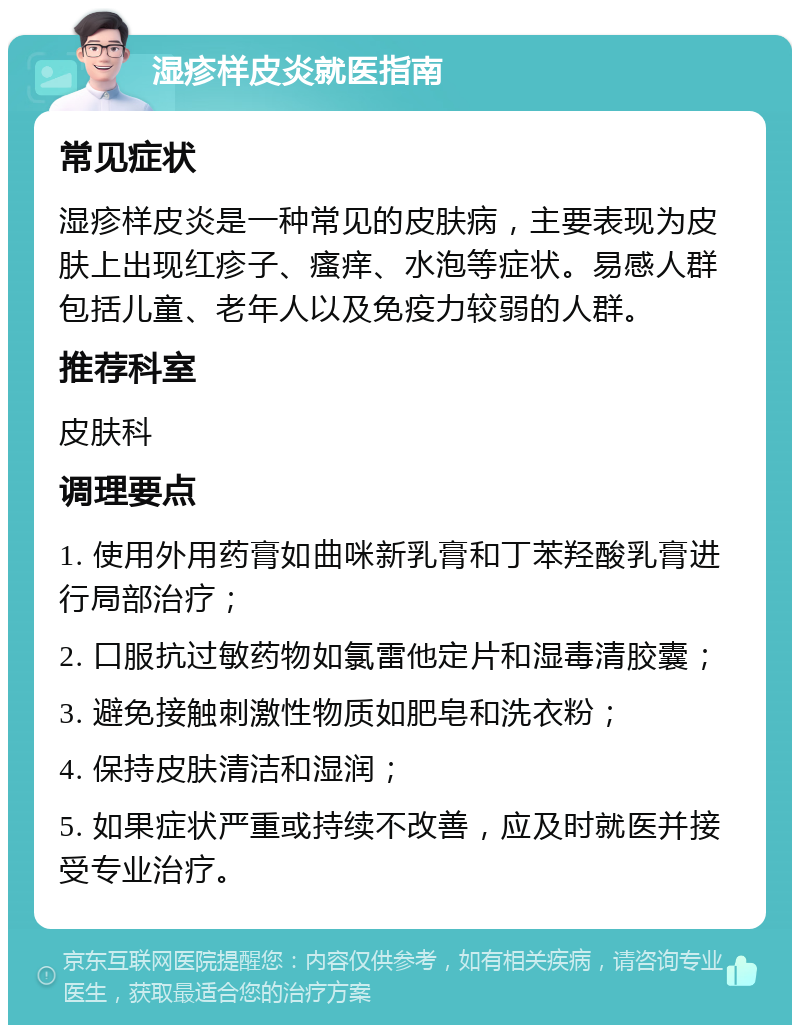 湿疹样皮炎就医指南 常见症状 湿疹样皮炎是一种常见的皮肤病，主要表现为皮肤上出现红疹子、瘙痒、水泡等症状。易感人群包括儿童、老年人以及免疫力较弱的人群。 推荐科室 皮肤科 调理要点 1. 使用外用药膏如曲咪新乳膏和丁苯羟酸乳膏进行局部治疗； 2. 口服抗过敏药物如氯雷他定片和湿毒清胶囊； 3. 避免接触刺激性物质如肥皂和洗衣粉； 4. 保持皮肤清洁和湿润； 5. 如果症状严重或持续不改善，应及时就医并接受专业治疗。