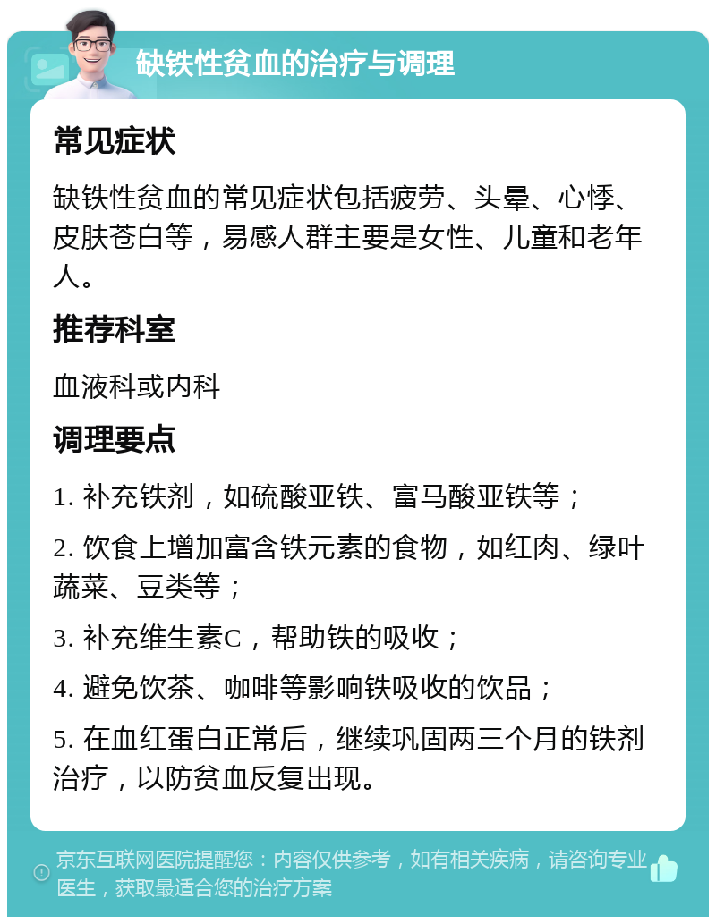 缺铁性贫血的治疗与调理 常见症状 缺铁性贫血的常见症状包括疲劳、头晕、心悸、皮肤苍白等，易感人群主要是女性、儿童和老年人。 推荐科室 血液科或内科 调理要点 1. 补充铁剂，如硫酸亚铁、富马酸亚铁等； 2. 饮食上增加富含铁元素的食物，如红肉、绿叶蔬菜、豆类等； 3. 补充维生素C，帮助铁的吸收； 4. 避免饮茶、咖啡等影响铁吸收的饮品； 5. 在血红蛋白正常后，继续巩固两三个月的铁剂治疗，以防贫血反复出现。