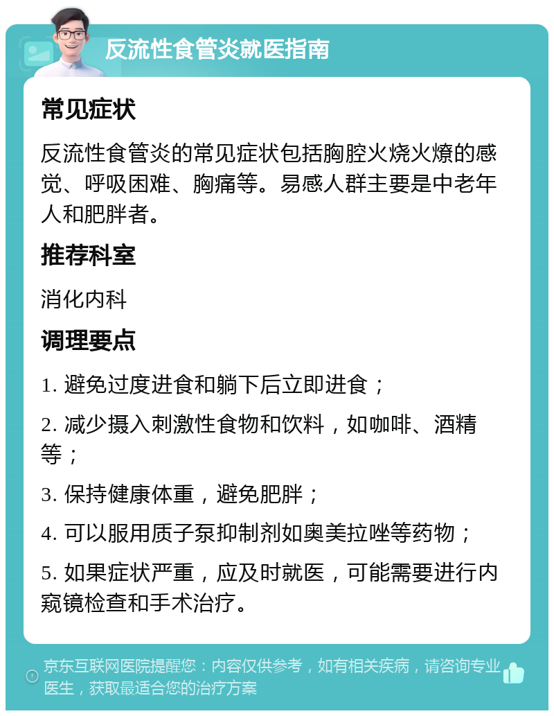 反流性食管炎就医指南 常见症状 反流性食管炎的常见症状包括胸腔火烧火燎的感觉、呼吸困难、胸痛等。易感人群主要是中老年人和肥胖者。 推荐科室 消化内科 调理要点 1. 避免过度进食和躺下后立即进食； 2. 减少摄入刺激性食物和饮料，如咖啡、酒精等； 3. 保持健康体重，避免肥胖； 4. 可以服用质子泵抑制剂如奥美拉唑等药物； 5. 如果症状严重，应及时就医，可能需要进行内窥镜检查和手术治疗。