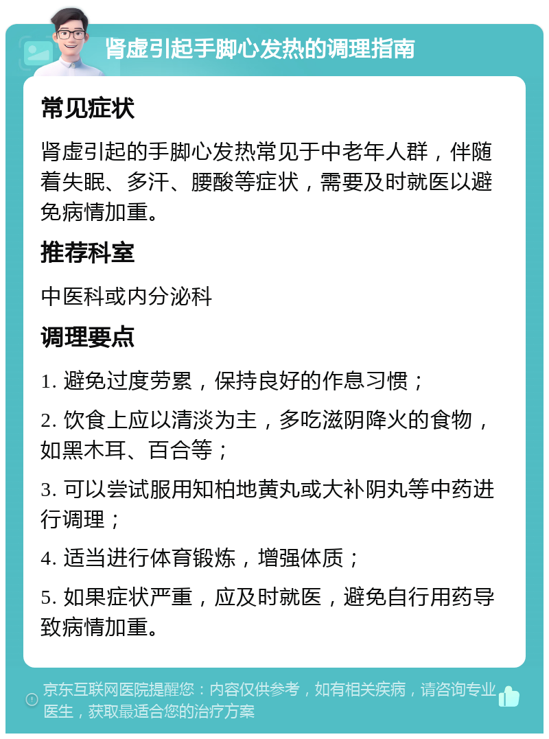 肾虚引起手脚心发热的调理指南 常见症状 肾虚引起的手脚心发热常见于中老年人群，伴随着失眠、多汗、腰酸等症状，需要及时就医以避免病情加重。 推荐科室 中医科或内分泌科 调理要点 1. 避免过度劳累，保持良好的作息习惯； 2. 饮食上应以清淡为主，多吃滋阴降火的食物，如黑木耳、百合等； 3. 可以尝试服用知柏地黄丸或大补阴丸等中药进行调理； 4. 适当进行体育锻炼，增强体质； 5. 如果症状严重，应及时就医，避免自行用药导致病情加重。