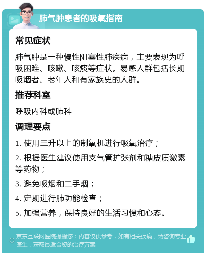 肺气肿患者的吸氧指南 常见症状 肺气肿是一种慢性阻塞性肺疾病，主要表现为呼吸困难、咳嗽、咳痰等症状。易感人群包括长期吸烟者、老年人和有家族史的人群。 推荐科室 呼吸内科或肺科 调理要点 1. 使用三升以上的制氧机进行吸氧治疗； 2. 根据医生建议使用支气管扩张剂和糖皮质激素等药物； 3. 避免吸烟和二手烟； 4. 定期进行肺功能检查； 5. 加强营养，保持良好的生活习惯和心态。