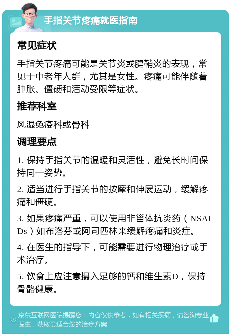 手指关节疼痛就医指南 常见症状 手指关节疼痛可能是关节炎或腱鞘炎的表现，常见于中老年人群，尤其是女性。疼痛可能伴随着肿胀、僵硬和活动受限等症状。 推荐科室 风湿免疫科或骨科 调理要点 1. 保持手指关节的温暖和灵活性，避免长时间保持同一姿势。 2. 适当进行手指关节的按摩和伸展运动，缓解疼痛和僵硬。 3. 如果疼痛严重，可以使用非甾体抗炎药（NSAIDs）如布洛芬或阿司匹林来缓解疼痛和炎症。 4. 在医生的指导下，可能需要进行物理治疗或手术治疗。 5. 饮食上应注意摄入足够的钙和维生素D，保持骨骼健康。