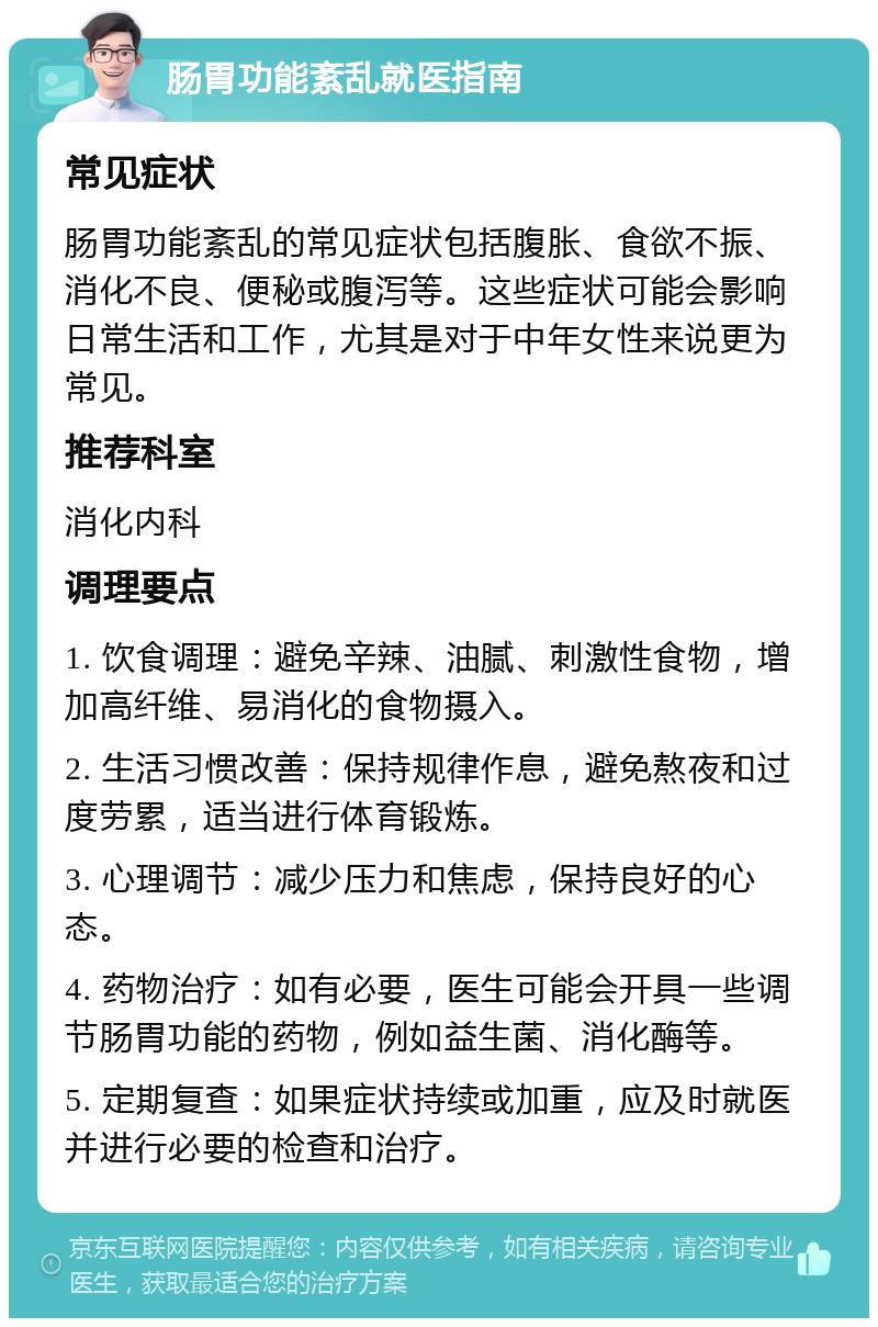 肠胃功能紊乱就医指南 常见症状 肠胃功能紊乱的常见症状包括腹胀、食欲不振、消化不良、便秘或腹泻等。这些症状可能会影响日常生活和工作，尤其是对于中年女性来说更为常见。 推荐科室 消化内科 调理要点 1. 饮食调理：避免辛辣、油腻、刺激性食物，增加高纤维、易消化的食物摄入。 2. 生活习惯改善：保持规律作息，避免熬夜和过度劳累，适当进行体育锻炼。 3. 心理调节：减少压力和焦虑，保持良好的心态。 4. 药物治疗：如有必要，医生可能会开具一些调节肠胃功能的药物，例如益生菌、消化酶等。 5. 定期复查：如果症状持续或加重，应及时就医并进行必要的检查和治疗。