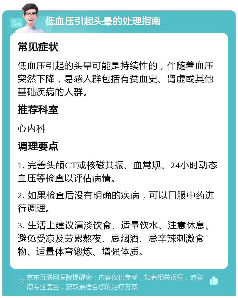 低血压引起头晕的处理指南 常见症状 低血压引起的头晕可能是持续性的，伴随着血压突然下降，易感人群包括有贫血史、肾虚或其他基础疾病的人群。 推荐科室 心内科 调理要点 1. 完善头颅CT或核磁共振、血常规、24小时动态血压等检查以评估病情。 2. 如果检查后没有明确的疾病，可以口服中药进行调理。 3. 生活上建议清淡饮食、适量饮水、注意休息、避免受凉及劳累熬夜、忌烟酒、忌辛辣刺激食物、适量体育锻炼、增强体质。