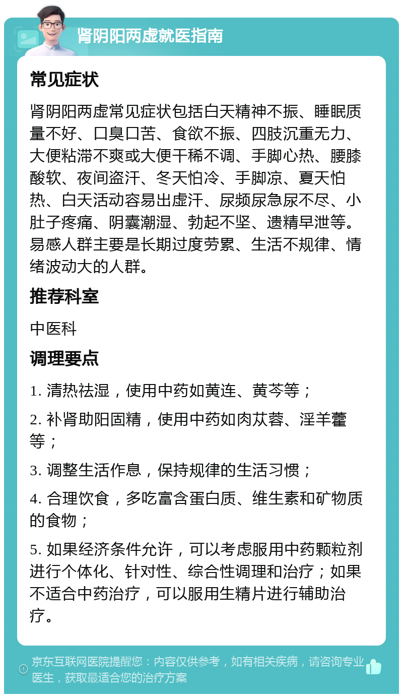 肾阴阳两虚就医指南 常见症状 肾阴阳两虚常见症状包括白天精神不振、睡眠质量不好、口臭口苦、食欲不振、四肢沉重无力、大便粘滞不爽或大便干稀不调、手脚心热、腰膝酸软、夜间盗汗、冬天怕冷、手脚凉、夏天怕热、白天活动容易出虚汗、尿频尿急尿不尽、小肚子疼痛、阴囊潮湿、勃起不坚、遗精早泄等。易感人群主要是长期过度劳累、生活不规律、情绪波动大的人群。 推荐科室 中医科 调理要点 1. 清热祛湿，使用中药如黄连、黄芩等； 2. 补肾助阳固精，使用中药如肉苁蓉、淫羊藿等； 3. 调整生活作息，保持规律的生活习惯； 4. 合理饮食，多吃富含蛋白质、维生素和矿物质的食物； 5. 如果经济条件允许，可以考虑服用中药颗粒剂进行个体化、针对性、综合性调理和治疗；如果不适合中药治疗，可以服用生精片进行辅助治疗。