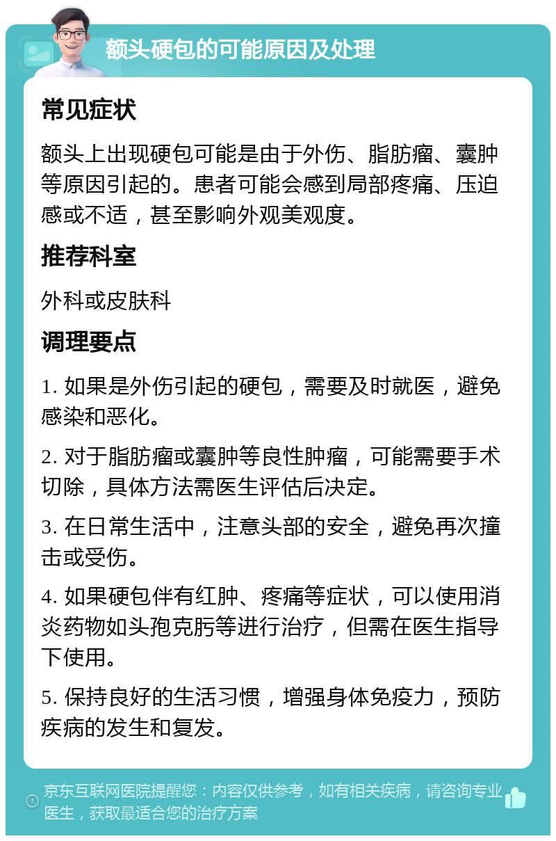 额头硬包的可能原因及处理 常见症状 额头上出现硬包可能是由于外伤、脂肪瘤、囊肿等原因引起的。患者可能会感到局部疼痛、压迫感或不适，甚至影响外观美观度。 推荐科室 外科或皮肤科 调理要点 1. 如果是外伤引起的硬包，需要及时就医，避免感染和恶化。 2. 对于脂肪瘤或囊肿等良性肿瘤，可能需要手术切除，具体方法需医生评估后决定。 3. 在日常生活中，注意头部的安全，避免再次撞击或受伤。 4. 如果硬包伴有红肿、疼痛等症状，可以使用消炎药物如头孢克肟等进行治疗，但需在医生指导下使用。 5. 保持良好的生活习惯，增强身体免疫力，预防疾病的发生和复发。